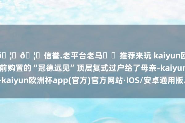 🦄🦄信誉.老平台老马✔️推荐来玩 kaiyun欧洲杯app顿然就把婚前购置的“冠德远见”顶层复式过户给了母亲-kaiyun欧洲杯app(官方)官方网站·IOS/安卓通用版/手机APP下载