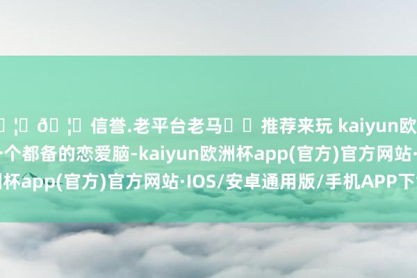 🦄🦄信誉.老平台老马✔️推荐来玩 kaiyun欧洲杯app同期她仍是一个都备的恋爱脑-kaiyun欧洲杯app(官方)官方网站·IOS/安卓通用版/手机APP下载