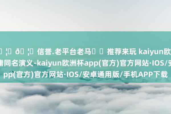 🦄🦄信誉.老平台老马✔️推荐来玩 kaiyun欧洲杯app改编自马伯庸同名演义-kaiyun欧洲杯app(官方)官方网站·IOS/安卓通用版/手机APP下载