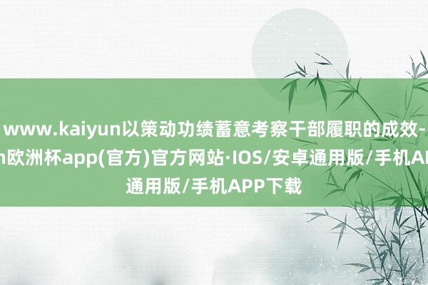 www.kaiyun以策动功绩蓄意考察干部履职的成效-kaiyun欧洲杯app(官方)官方网站·IOS/安卓通用版/手机APP下载