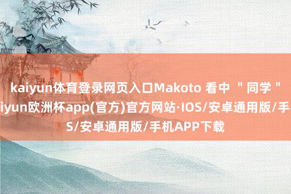 kaiyun体育登录网页入口Makoto 看中 ＂同学＂ 的后劲-kaiyun欧洲杯app(官方)官方网站·IOS/安卓通用版/手机APP下载