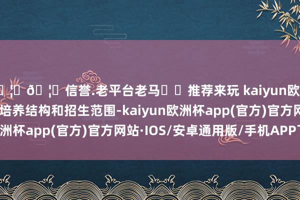 🦄🦄信誉.老平台老马✔️推荐来玩 kaiyun欧洲杯app动态赈济优化培养结构和招生范围-kaiyun欧洲杯app(官方)官方网站·IOS/安卓通用版/手机APP下载