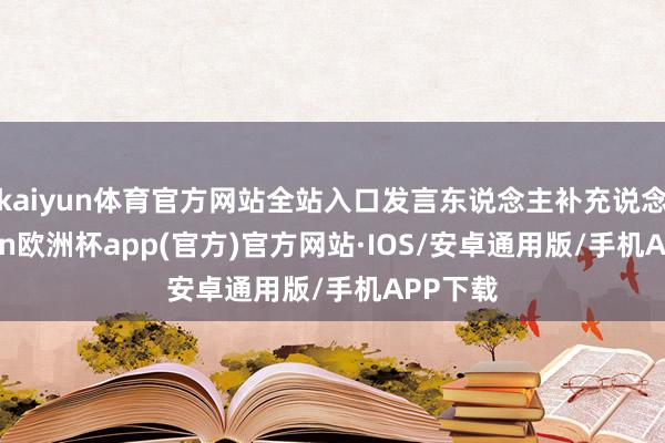 kaiyun体育官方网站全站入口发言东说念主补充说念-kaiyun欧洲杯app(官方)官方网站·IOS/安卓通用版/手机APP下载