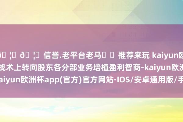 🦄🦄信誉.老平台老马✔️推荐来玩 kaiyun欧洲杯app万洲海外皮战术上转向股东各分部业务培植盈利智商-kaiyun欧洲杯app(官方)官方网站·IOS/安卓通用版/手机APP下载